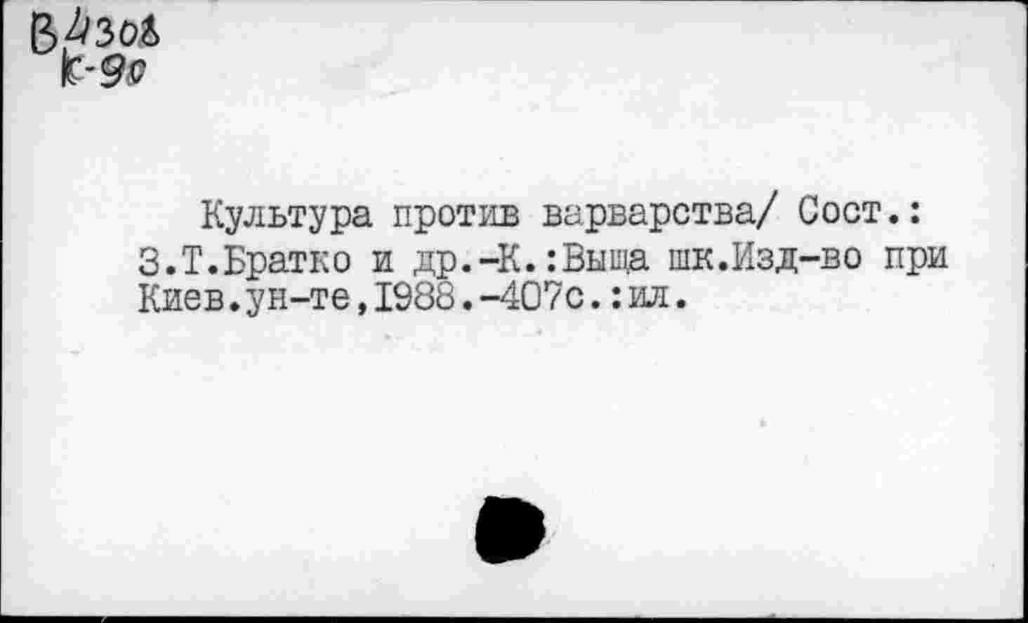 ﻿Е>4зоД
к-9^
Культура против варварства/ Сост.: З.Т.Братко и др.-К.:Выща шк.Изд-во при Киев.ун-те,1988.-407с.:ил.